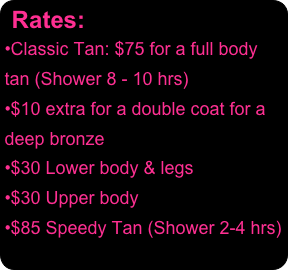 Rates:
Classic Tan: $75 for a full body tan (Shower 8 - 10 hrs)
$10 extra for a double coat for a deep bronze
$30 Lower body & legs
$30 Upper body
$85 Speedy Tan (Shower 2-4 hrs)
