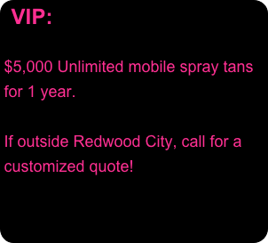 VIP:
  
$5,000 Unlimited mobile spray tans for 1 year.  
 If outside Redwood City, call for a customized quote!
